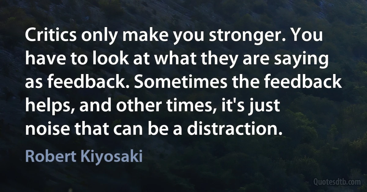 Critics only make you stronger. You have to look at what they are saying as feedback. Sometimes the feedback helps, and other times, it's just noise that can be a distraction. (Robert Kiyosaki)