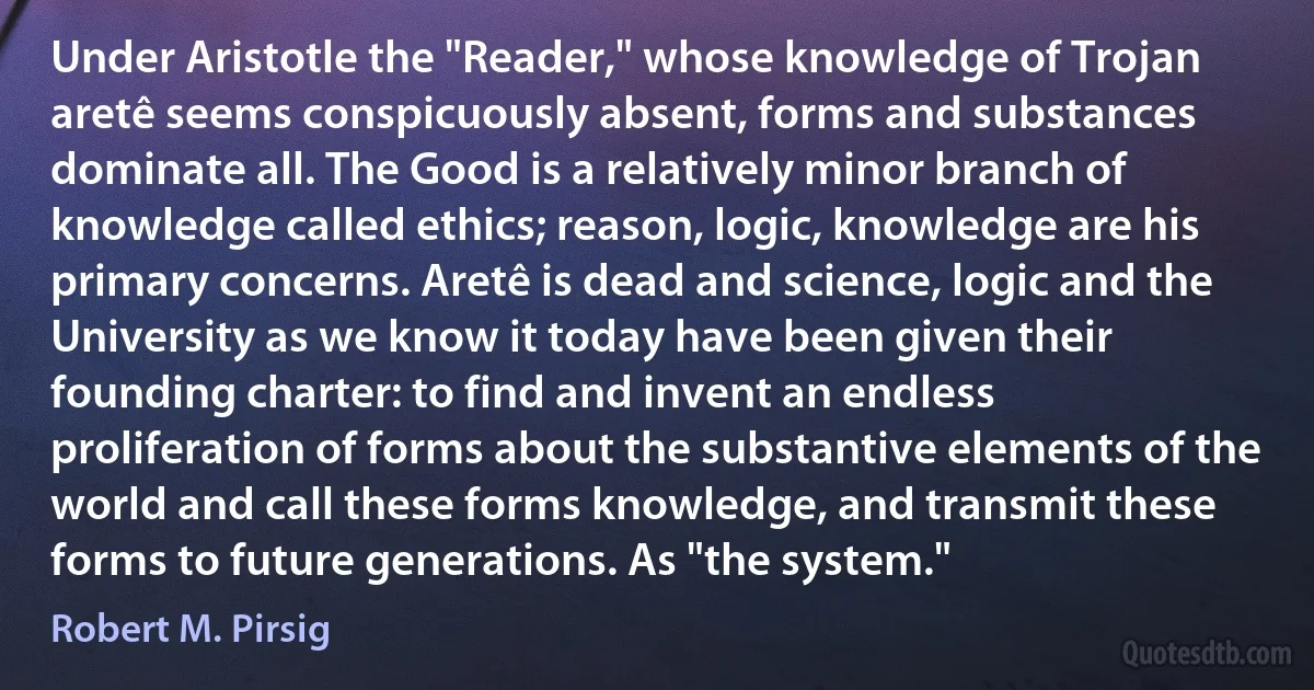 Under Aristotle the "Reader," whose knowledge of Trojan aretê seems conspicuously absent, forms and substances dominate all. The Good is a relatively minor branch of knowledge called ethics; reason, logic, knowledge are his primary concerns. Aretê is dead and science, logic and the University as we know it today have been given their founding charter: to find and invent an endless proliferation of forms about the substantive elements of the world and call these forms knowledge, and transmit these forms to future generations. As "the system." (Robert M. Pirsig)