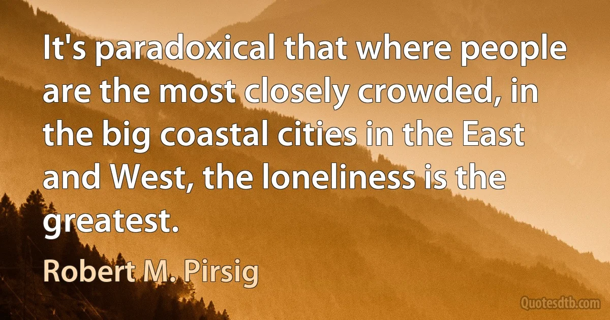 It's paradoxical that where people are the most closely crowded, in the big coastal cities in the East and West, the loneliness is the greatest. (Robert M. Pirsig)