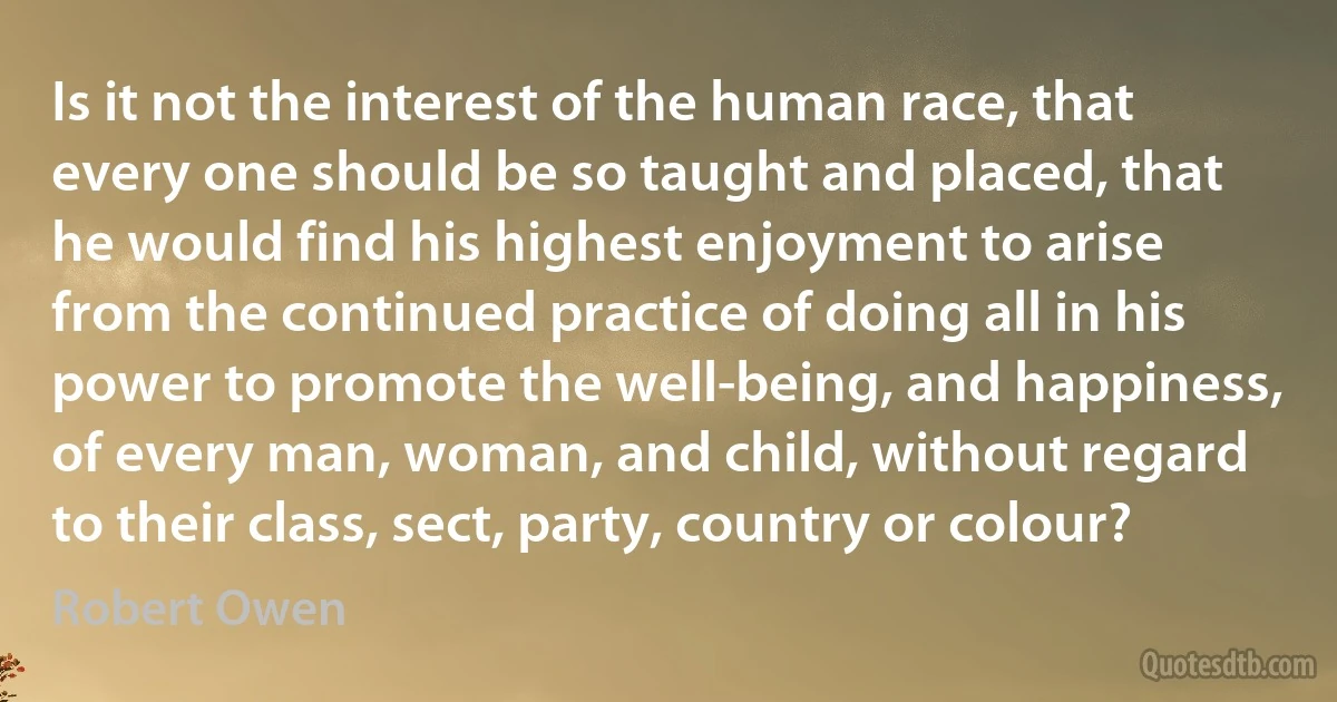 Is it not the interest of the human race, that every one should be so taught and placed, that he would find his highest enjoyment to arise from the continued practice of doing all in his power to promote the well-being, and happiness, of every man, woman, and child, without regard to their class, sect, party, country or colour? (Robert Owen)