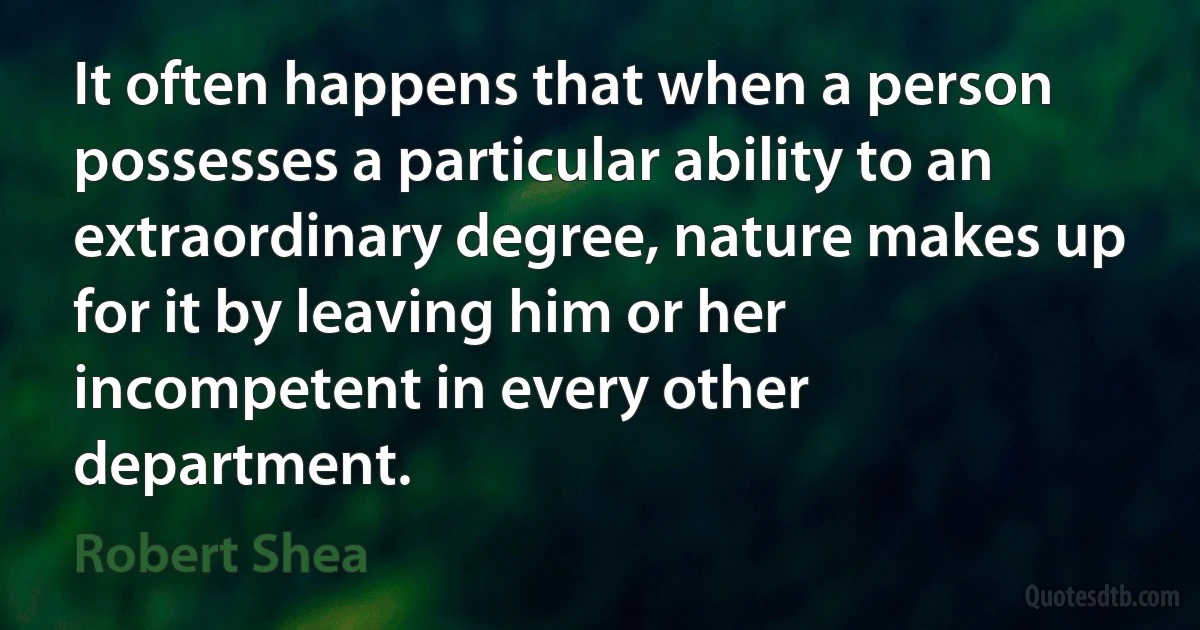 It often happens that when a person possesses a particular ability to an extraordinary degree, nature makes up for it by leaving him or her incompetent in every other department. (Robert Shea)