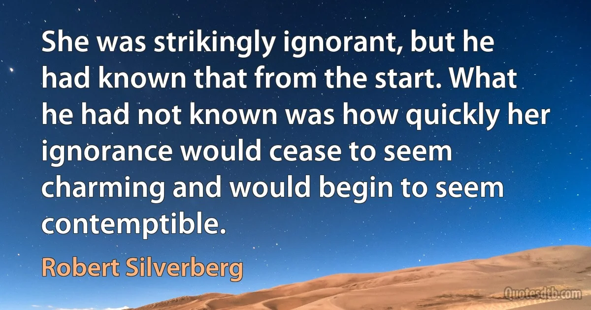 She was strikingly ignorant, but he had known that from the start. What he had not known was how quickly her ignorance would cease to seem charming and would begin to seem contemptible. (Robert Silverberg)