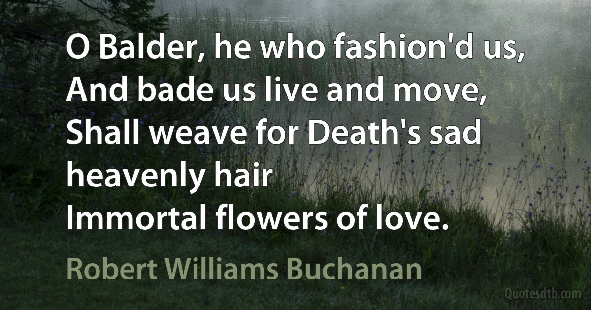 O Balder, he who fashion'd us,
And bade us live and move,
Shall weave for Death's sad heavenly hair
Immortal flowers of love. (Robert Williams Buchanan)