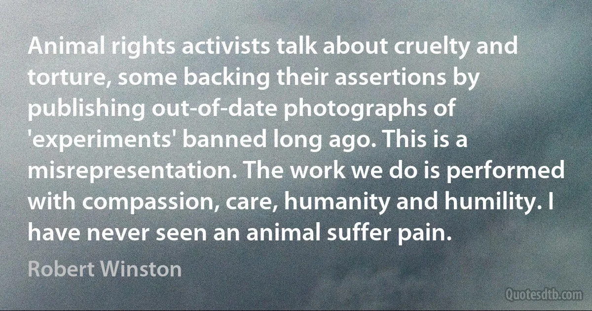 Animal rights activists talk about cruelty and torture, some backing their assertions by publishing out-of-date photographs of 'experiments' banned long ago. This is a misrepresentation. The work we do is performed with compassion, care, humanity and humility. I have never seen an animal suffer pain. (Robert Winston)