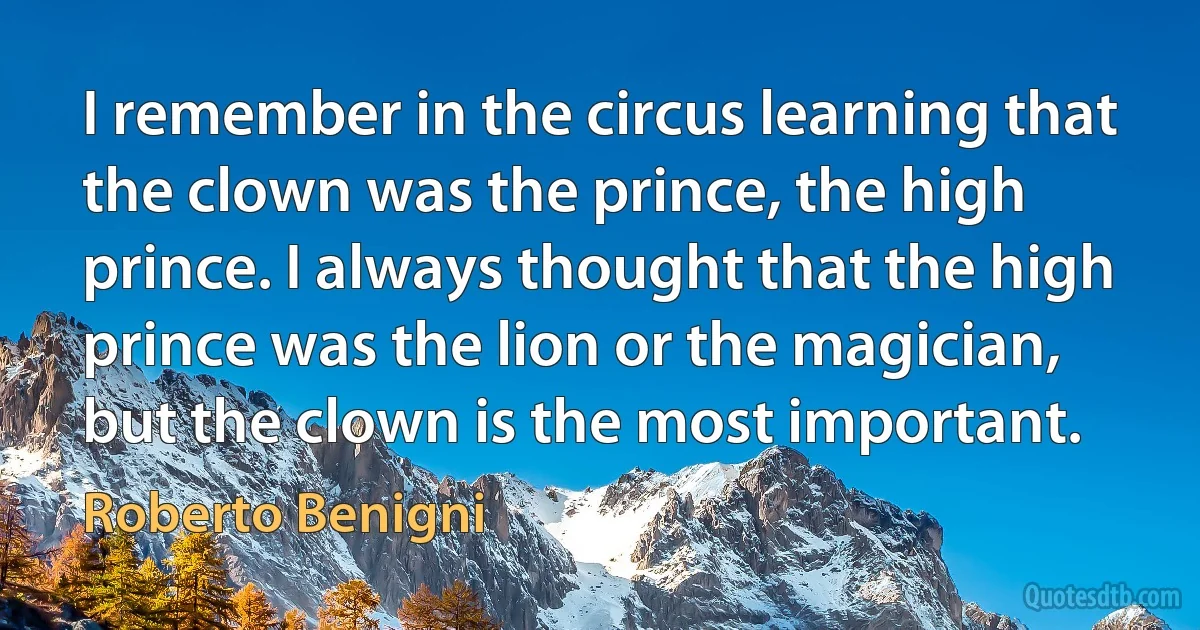 I remember in the circus learning that the clown was the prince, the high prince. I always thought that the high prince was the lion or the magician, but the clown is the most important. (Roberto Benigni)