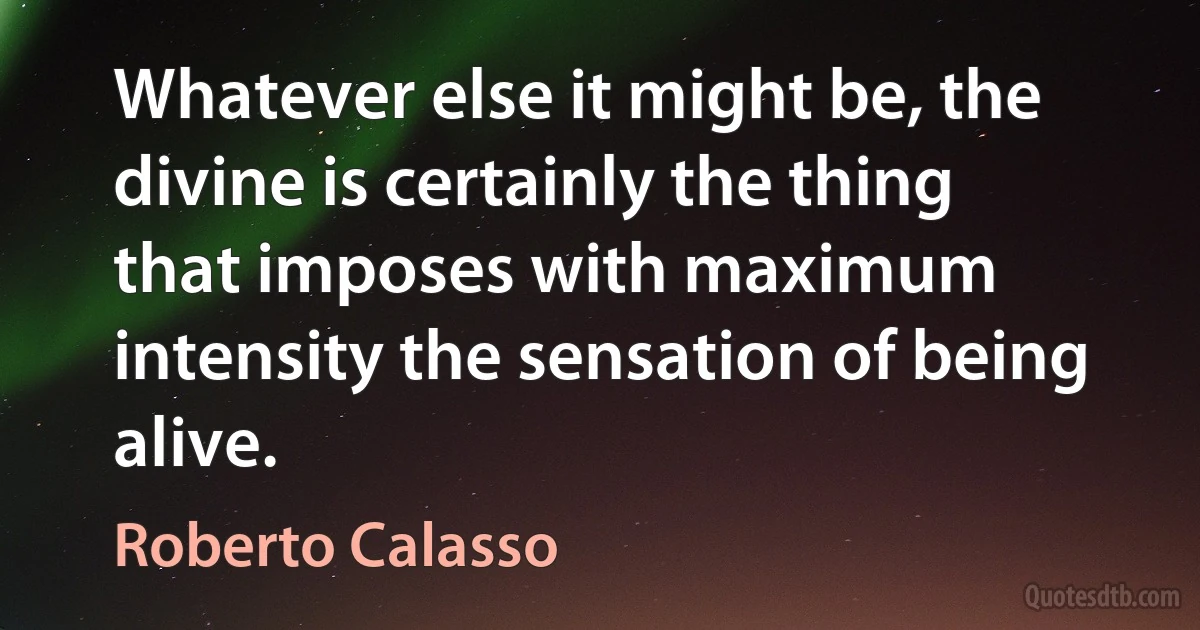 Whatever else it might be, the divine is certainly the thing that imposes with maximum intensity the sensation of being alive. (Roberto Calasso)