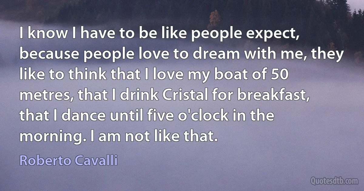 I know I have to be like people expect, because people love to dream with me, they like to think that I love my boat of 50 metres, that I drink Cristal for breakfast, that I dance until five o'clock in the morning. I am not like that. (Roberto Cavalli)