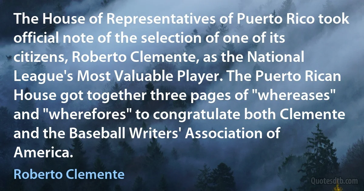 The House of Representatives of Puerto Rico took official note of the selection of one of its citizens, Roberto Clemente, as the National League's Most Valuable Player. The Puerto Rican House got together three pages of "whereases" and "wherefores" to congratulate both Clemente and the Baseball Writers' Association of America. (Roberto Clemente)