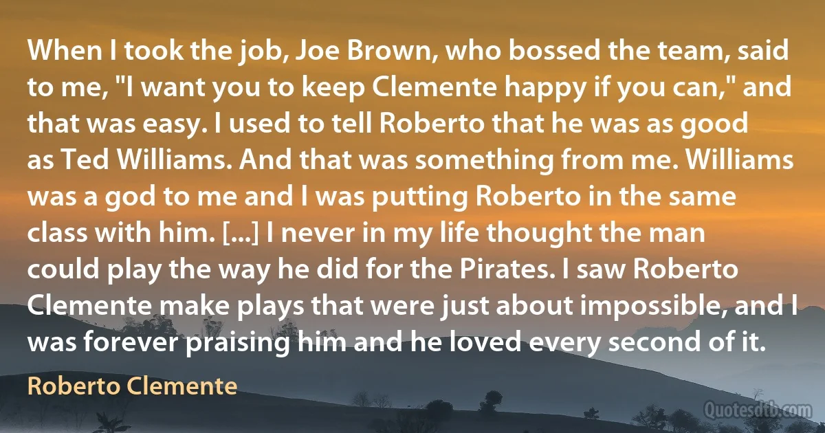 When I took the job, Joe Brown, who bossed the team, said to me, "I want you to keep Clemente happy if you can," and that was easy. I used to tell Roberto that he was as good as Ted Williams. And that was something from me. Williams was a god to me and I was putting Roberto in the same class with him. [...] I never in my life thought the man could play the way he did for the Pirates. I saw Roberto Clemente make plays that were just about impossible, and I was forever praising him and he loved every second of it. (Roberto Clemente)