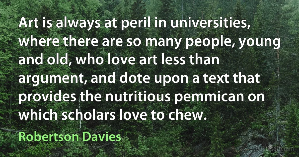 Art is always at peril in universities, where there are so many people, young and old, who love art less than argument, and dote upon a text that provides the nutritious pemmican on which scholars love to chew. (Robertson Davies)