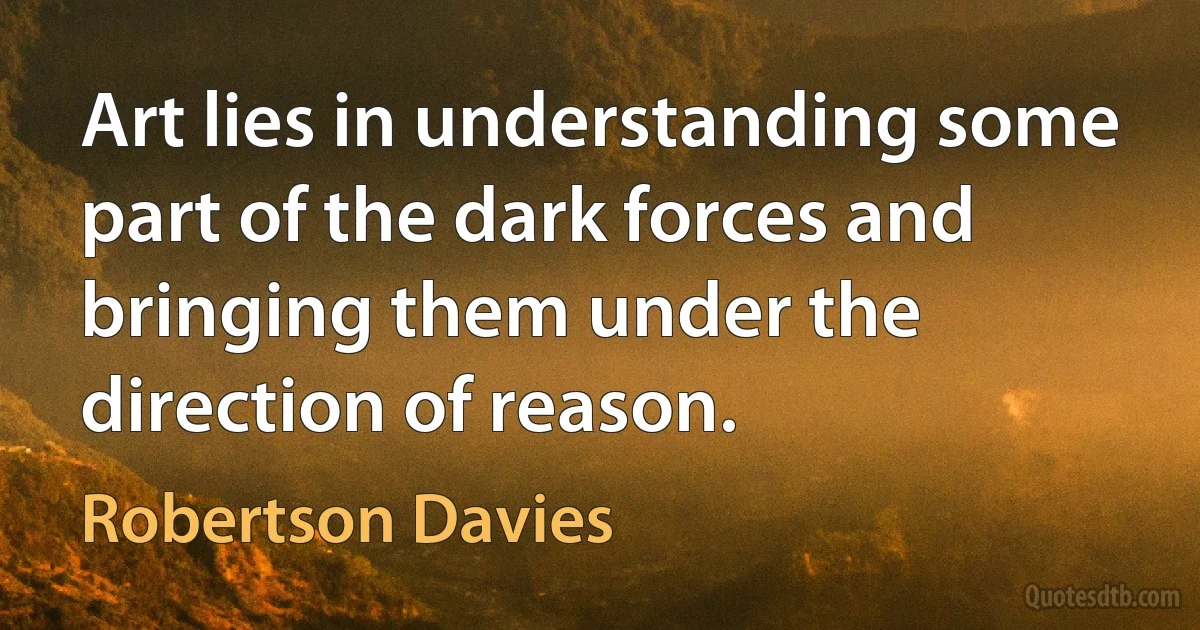 Art lies in understanding some part of the dark forces and bringing them under the direction of reason. (Robertson Davies)