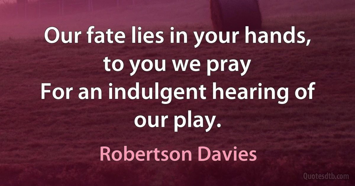 Our fate lies in your hands, to you we pray
For an indulgent hearing of our play. (Robertson Davies)