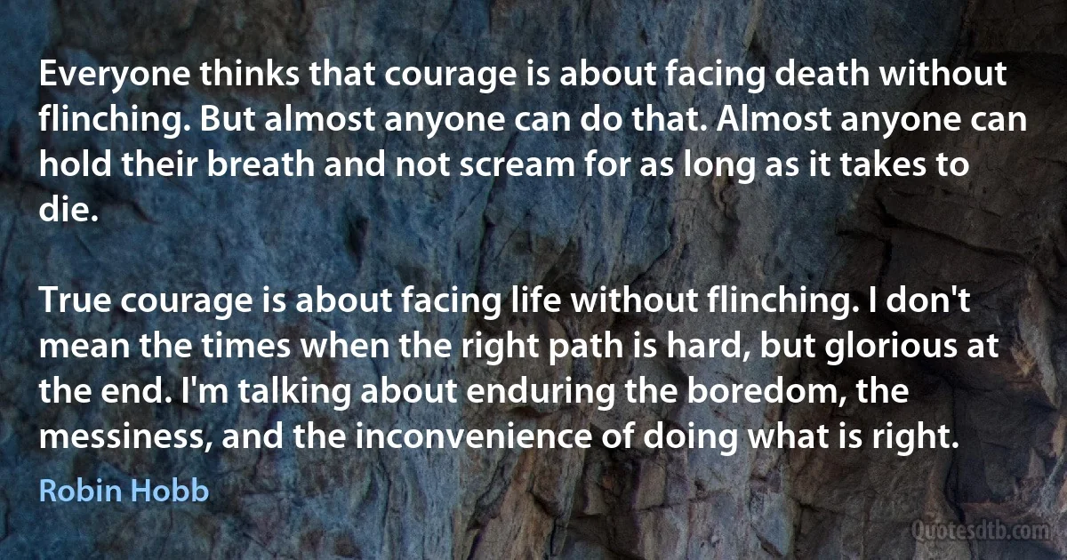 Everyone thinks that courage is about facing death without flinching. But almost anyone can do that. Almost anyone can hold their breath and not scream for as long as it takes to die.

True courage is about facing life without flinching. I don't mean the times when the right path is hard, but glorious at the end. I'm talking about enduring the boredom, the messiness, and the inconvenience of doing what is right. (Robin Hobb)