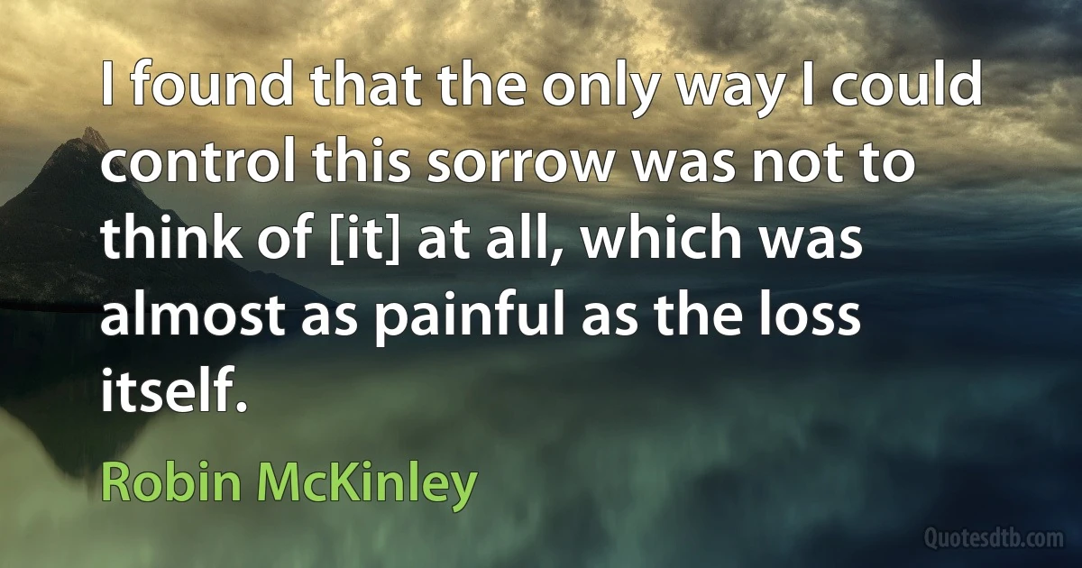 I found that the only way I could control this sorrow was not to think of [it] at all, which was almost as painful as the loss itself. (Robin McKinley)