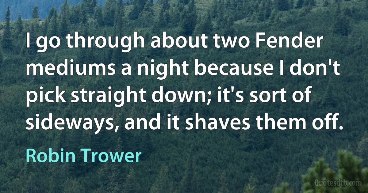 I go through about two Fender mediums a night because I don't pick straight down; it's sort of sideways, and it shaves them off. (Robin Trower)