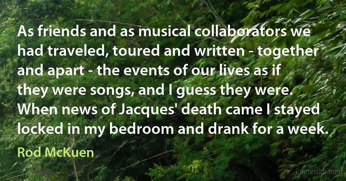 As friends and as musical collaborators we had traveled, toured and written - together and apart - the events of our lives as if they were songs, and I guess they were. When news of Jacques' death came I stayed locked in my bedroom and drank for a week. (Rod McKuen)