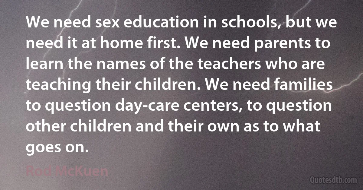 We need sex education in schools, but we need it at home first. We need parents to learn the names of the teachers who are teaching their children. We need families to question day-care centers, to question other children and their own as to what goes on. (Rod McKuen)