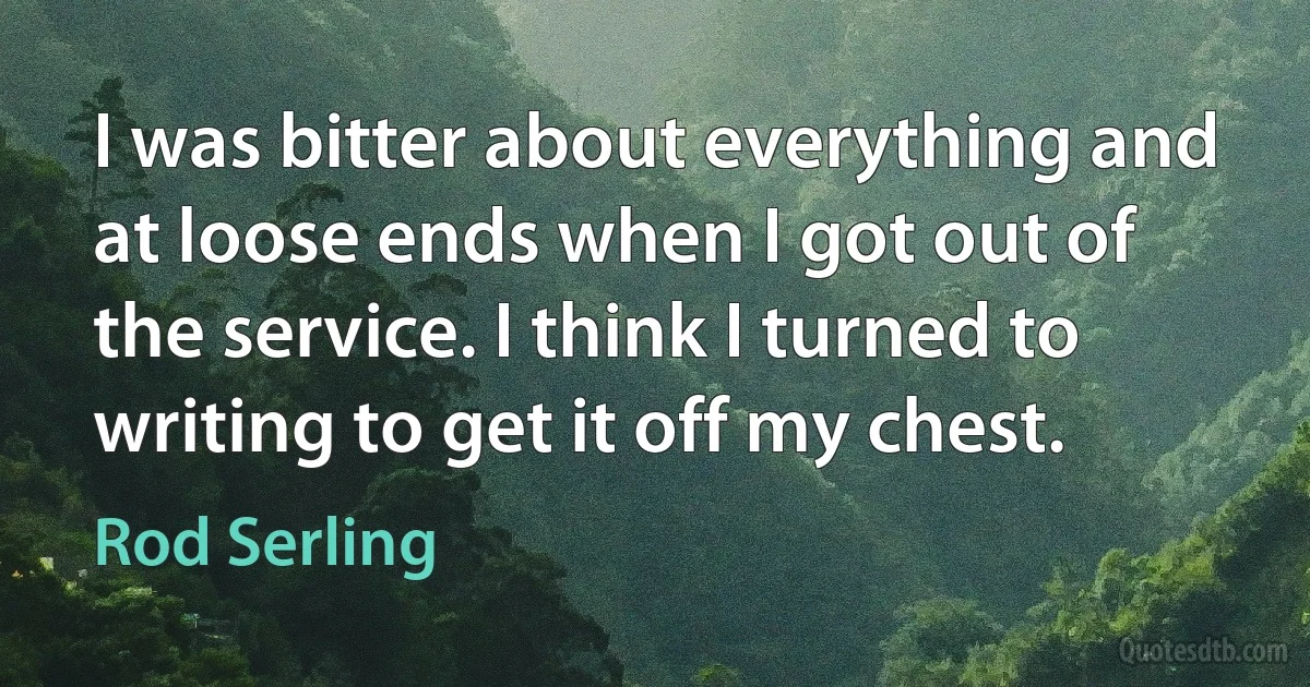 I was bitter about everything and at loose ends when I got out of the service. I think I turned to writing to get it off my chest. (Rod Serling)