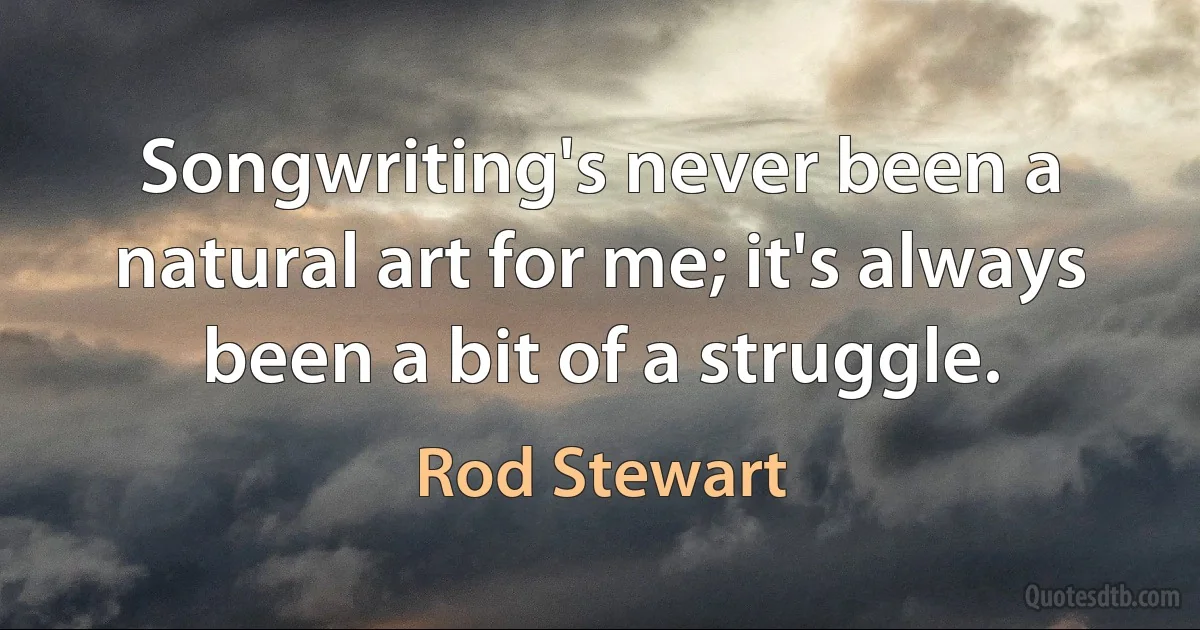 Songwriting's never been a natural art for me; it's always been a bit of a struggle. (Rod Stewart)