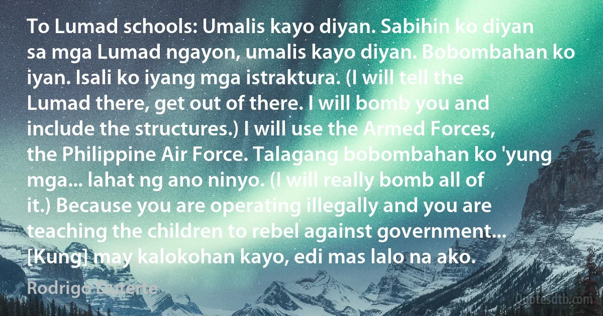 To Lumad schools: Umalis kayo diyan. Sabihin ko diyan sa mga Lumad ngayon, umalis kayo diyan. Bobombahan ko iyan. Isali ko iyang mga istraktura. (I will tell the Lumad there, get out of there. I will bomb you and include the structures.) I will use the Armed Forces, the Philippine Air Force. Talagang bobombahan ko 'yung mga... lahat ng ano ninyo. (I will really bomb all of it.) Because you are operating illegally and you are teaching the children to rebel against government... [Kung] may kalokohan kayo, edi mas lalo na ako. (Rodrigo Duterte)