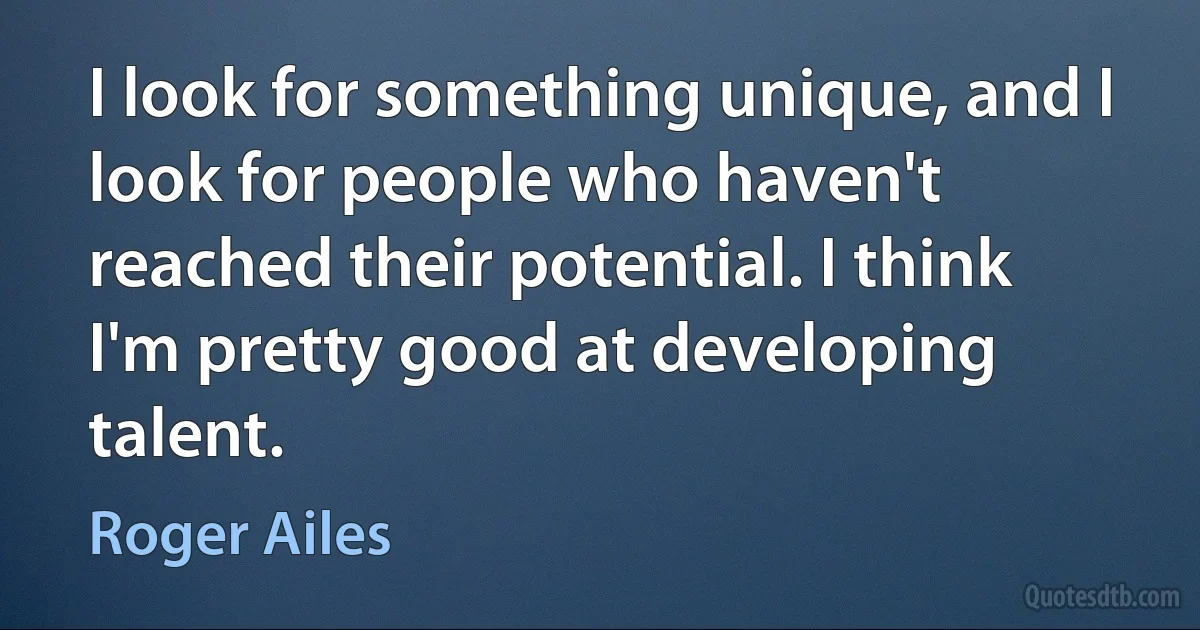 I look for something unique, and I look for people who haven't reached their potential. I think I'm pretty good at developing talent. (Roger Ailes)