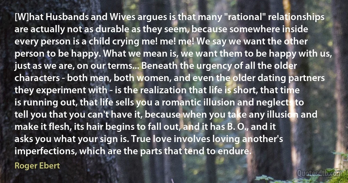 [W]hat Husbands and Wives argues is that many "rational" relationships are actually not as durable as they seem, because somewhere inside every person is a child crying me! me! me! We say we want the other person to be happy. What we mean is, we want them to be happy with us, just as we are, on our terms... Beneath the urgency of all the older characters - both men, both women, and even the older dating partners they experiment with - is the realization that life is short, that time is running out, that life sells you a romantic illusion and neglects to tell you that you can't have it, because when you take any illusion and make it flesh, its hair begins to fall out, and it has B. O., and it asks you what your sign is. True love involves loving another's imperfections, which are the parts that tend to endure. (Roger Ebert)