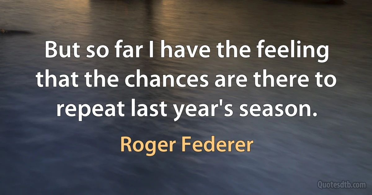 But so far I have the feeling that the chances are there to repeat last year's season. (Roger Federer)