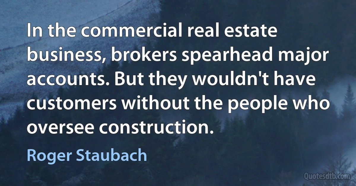 In the commercial real estate business, brokers spearhead major accounts. But they wouldn't have customers without the people who oversee construction. (Roger Staubach)