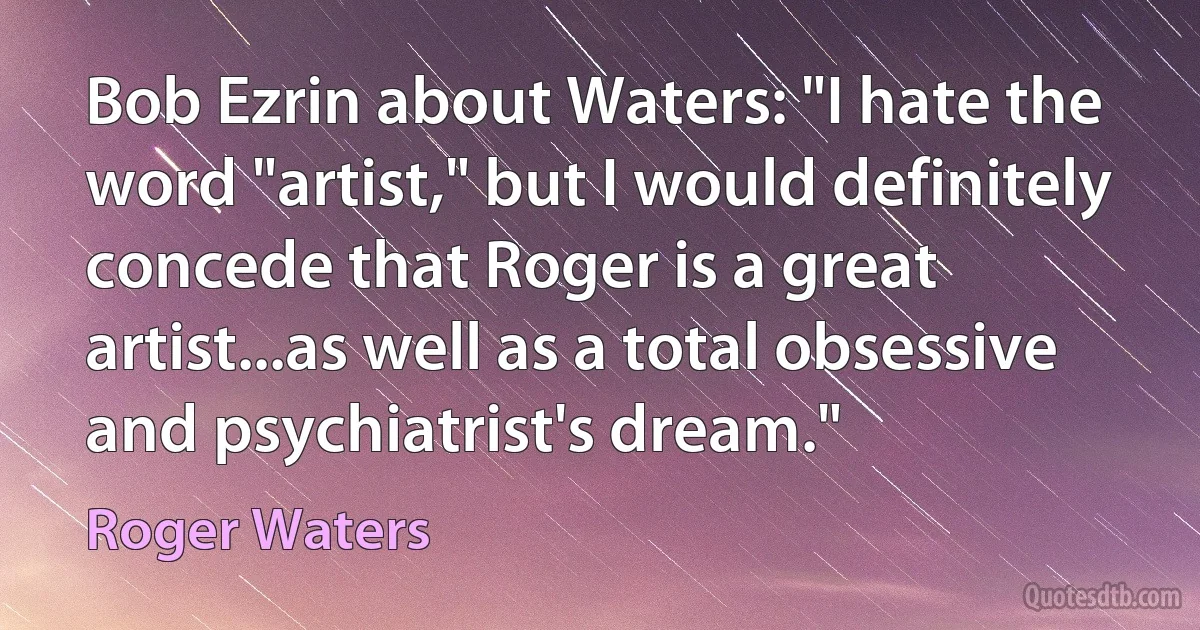 Bob Ezrin about Waters: "I hate the word "artist," but I would definitely concede that Roger is a great artist...as well as a total obsessive and psychiatrist's dream." (Roger Waters)