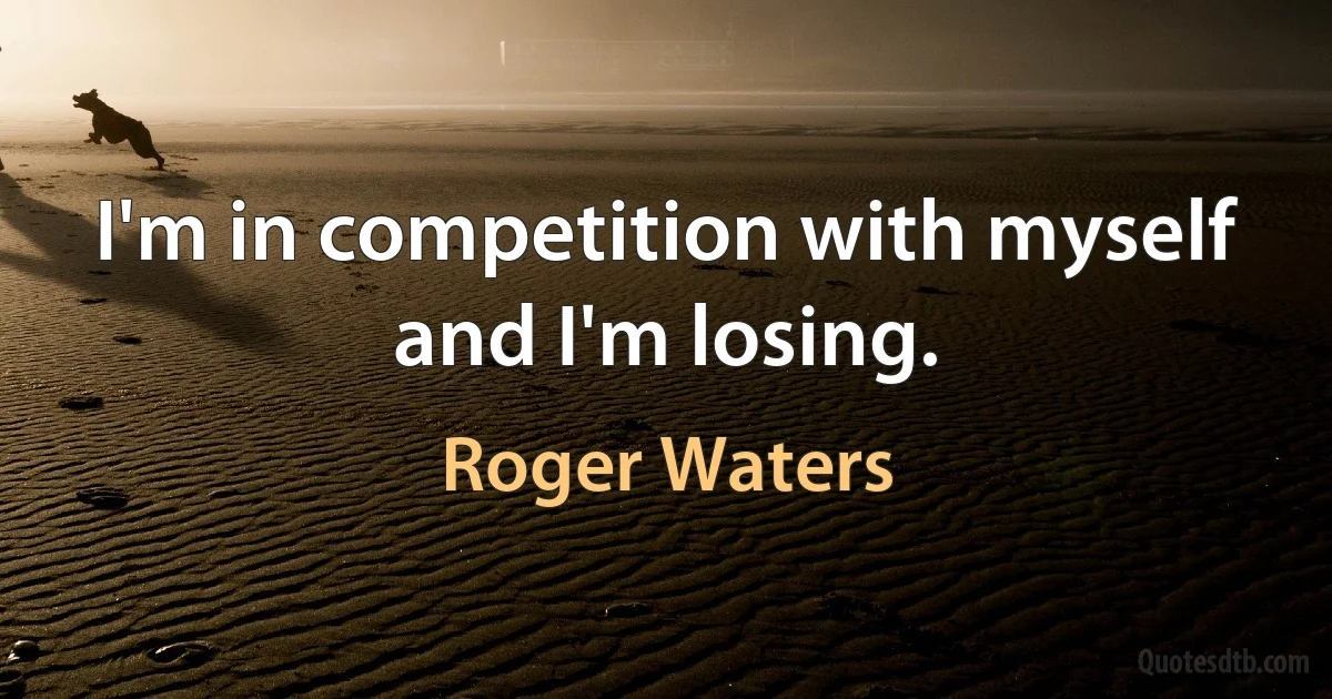 I'm in competition with myself and I'm losing. (Roger Waters)