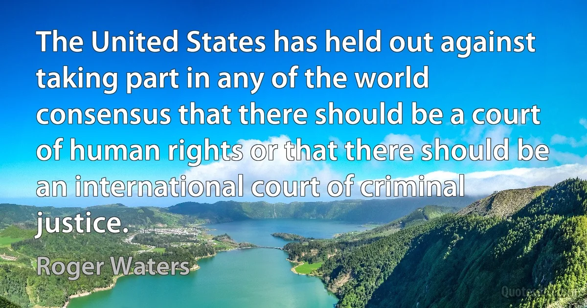 The United States has held out against taking part in any of the world consensus that there should be a court of human rights or that there should be an international court of criminal justice. (Roger Waters)