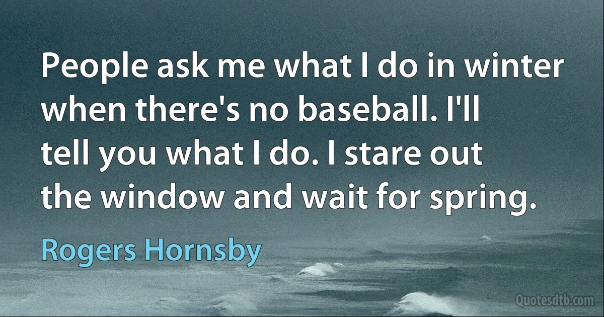 People ask me what I do in winter when there's no baseball. I'll tell you what I do. I stare out the window and wait for spring. (Rogers Hornsby)