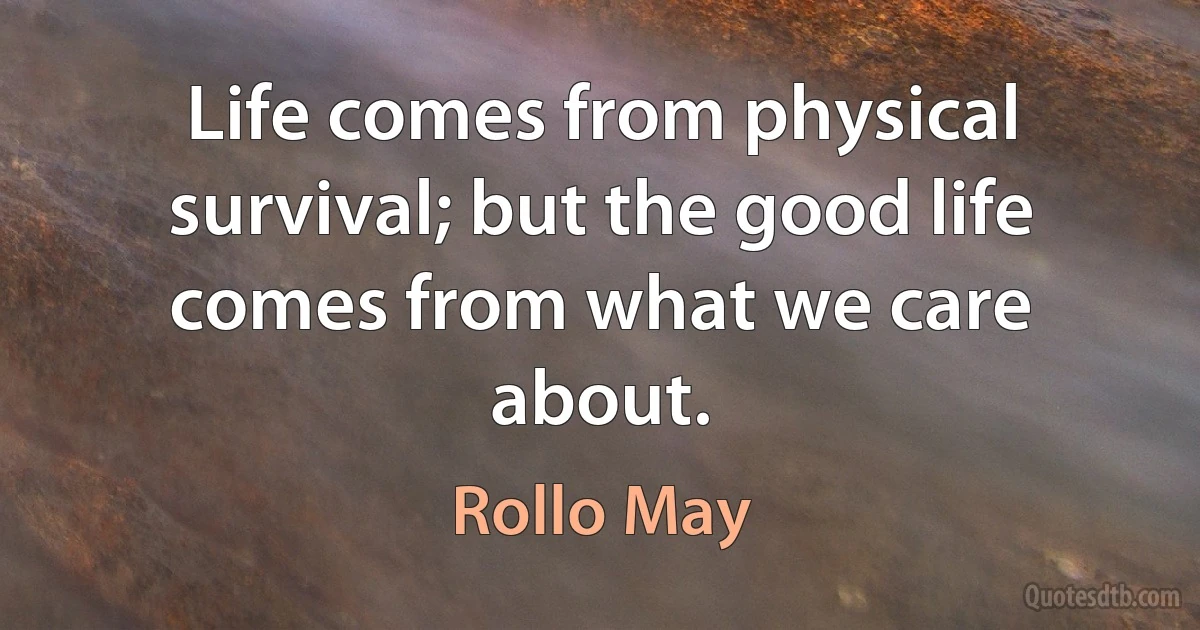 Life comes from physical survival; but the good life comes from what we care about. (Rollo May)