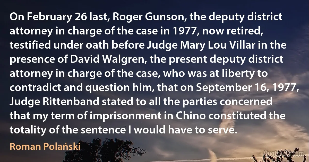 On February 26 last, Roger Gunson, the deputy district attorney in charge of the case in 1977, now retired, testified under oath before Judge Mary Lou Villar in the presence of David Walgren, the present deputy district attorney in charge of the case, who was at liberty to contradict and question him, that on September 16, 1977, Judge Rittenband stated to all the parties concerned that my term of imprisonment in Chino constituted the totality of the sentence I would have to serve. (Roman Polański)