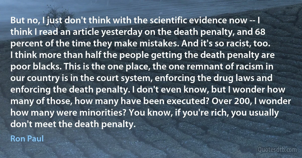 But no, I just don't think with the scientific evidence now -- I think I read an article yesterday on the death penalty, and 68 percent of the time they make mistakes. And it's so racist, too. I think more than half the people getting the death penalty are poor blacks. This is the one place, the one remnant of racism in our country is in the court system, enforcing the drug laws and enforcing the death penalty. I don't even know, but I wonder how many of those, how many have been executed? Over 200, I wonder how many were minorities? You know, if you're rich, you usually don't meet the death penalty. (Ron Paul)