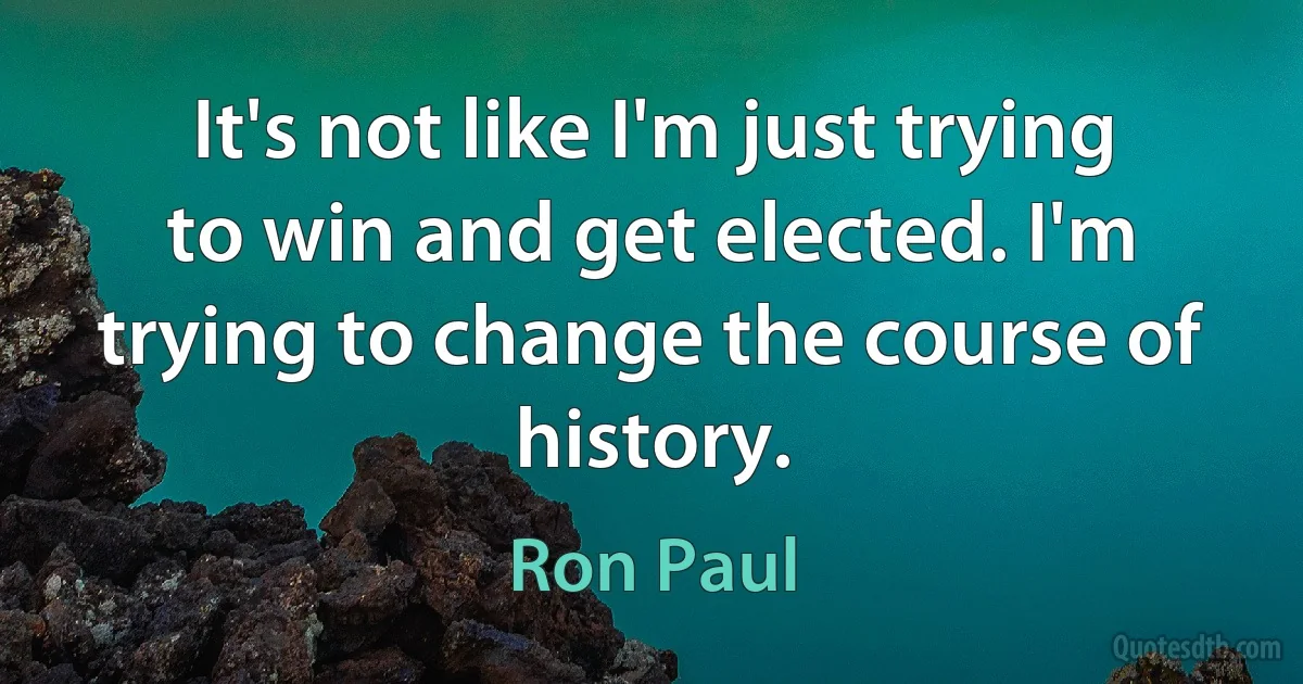 It's not like I'm just trying to win and get elected. I'm trying to change the course of history. (Ron Paul)