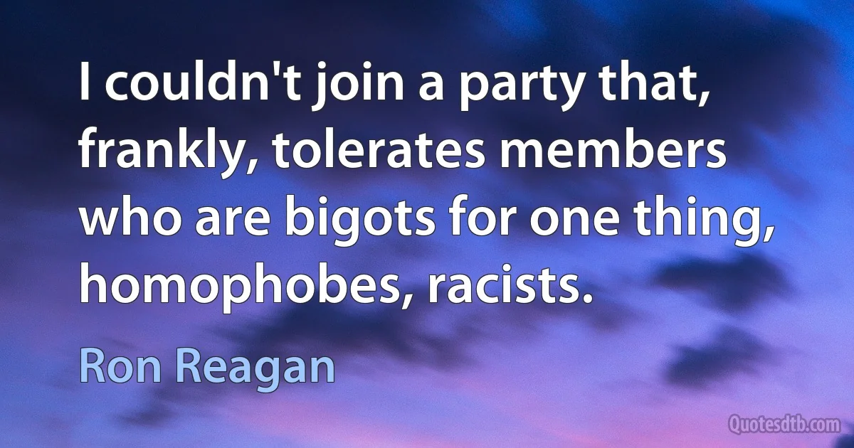 I couldn't join a party that, frankly, tolerates members who are bigots for one thing, homophobes, racists. (Ron Reagan)