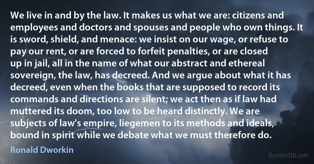 We live in and by the law. It makes us what we are: citizens and employees and doctors and spouses and people who own things. It is sword, shield, and menace: we insist on our wage, or refuse to pay our rent, or are forced to forfeit penalties, or are closed up in jail, all in the name of what our abstract and ethereal sovereign, the law, has decreed. And we argue about what it has decreed, even when the books that are supposed to record its commands and directions are silent; we act then as if law had muttered its doom, too low to be heard distinctly. We are subjects of law's empire, liegemen to its methods and ideals, bound in spirit while we debate what we must therefore do. (Ronald Dworkin)