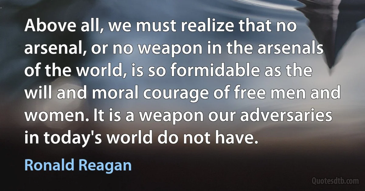 Above all, we must realize that no arsenal, or no weapon in the arsenals of the world, is so formidable as the will and moral courage of free men and women. It is a weapon our adversaries in today's world do not have. (Ronald Reagan)