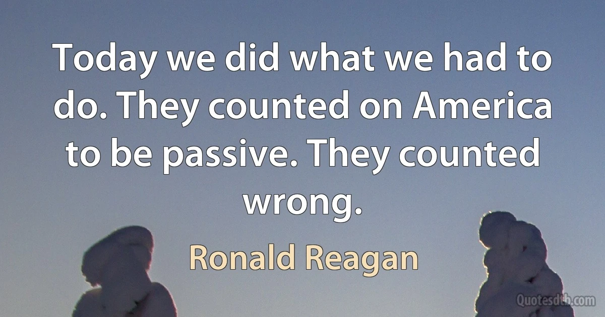 Today we did what we had to do. They counted on America to be passive. They counted wrong. (Ronald Reagan)