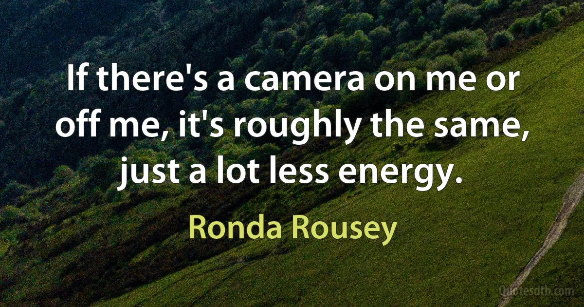 If there's a camera on me or off me, it's roughly the same, just a lot less energy. (Ronda Rousey)