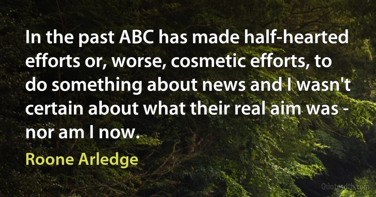 In the past ABC has made half-hearted efforts or, worse, cosmetic efforts, to do something about news and I wasn't certain about what their real aim was - nor am I now. (Roone Arledge)