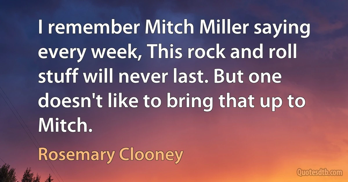 I remember Mitch Miller saying every week, This rock and roll stuff will never last. But one doesn't like to bring that up to Mitch. (Rosemary Clooney)