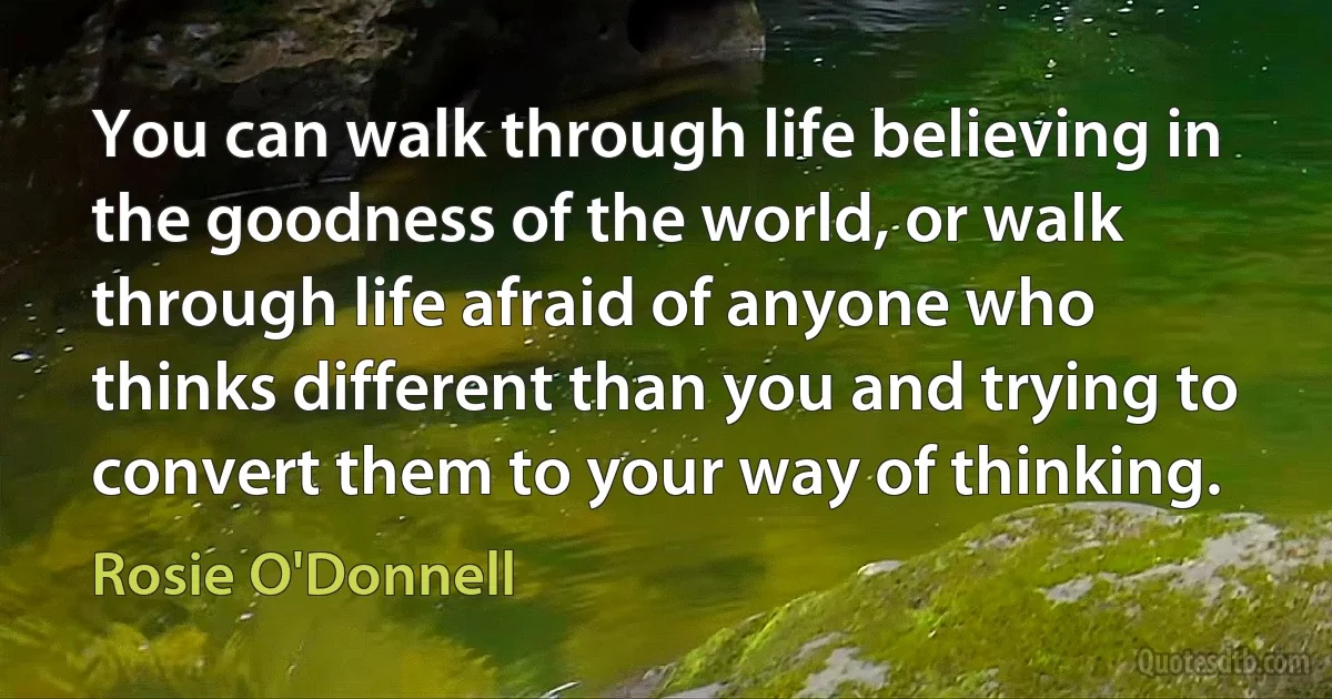 You can walk through life believing in the goodness of the world, or walk through life afraid of anyone who thinks different than you and trying to convert them to your way of thinking. (Rosie O'Donnell)