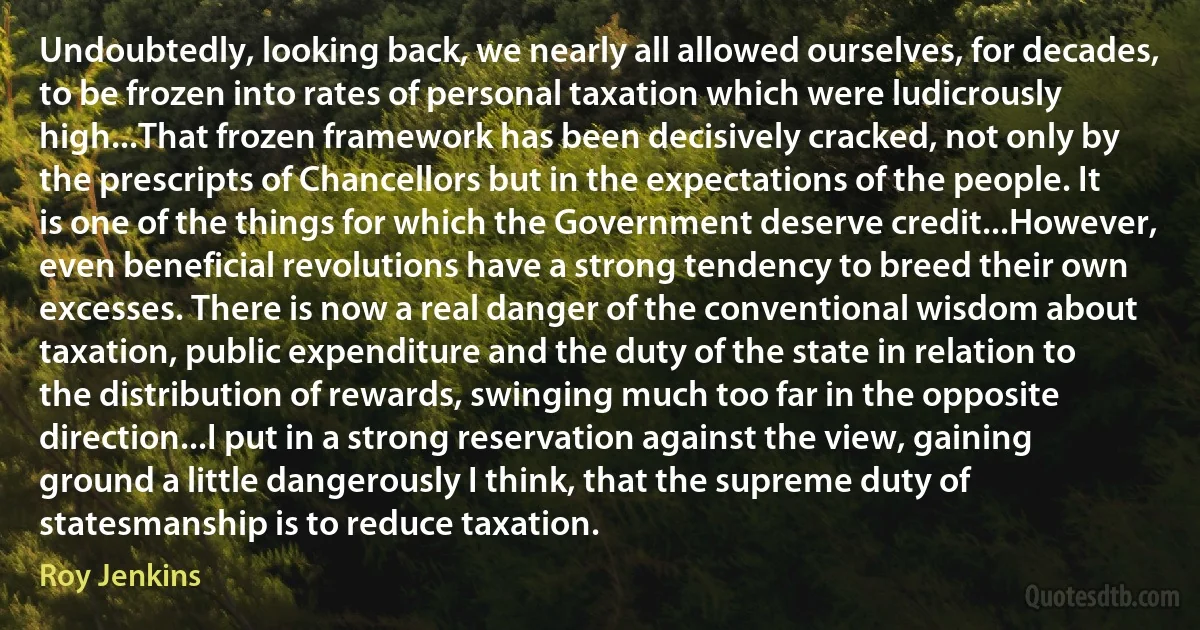 Undoubtedly, looking back, we nearly all allowed ourselves, for decades, to be frozen into rates of personal taxation which were ludicrously high...That frozen framework has been decisively cracked, not only by the prescripts of Chancellors but in the expectations of the people. It is one of the things for which the Government deserve credit...However, even beneficial revolutions have a strong tendency to breed their own excesses. There is now a real danger of the conventional wisdom about taxation, public expenditure and the duty of the state in relation to the distribution of rewards, swinging much too far in the opposite direction...I put in a strong reservation against the view, gaining ground a little dangerously I think, that the supreme duty of statesmanship is to reduce taxation. (Roy Jenkins)