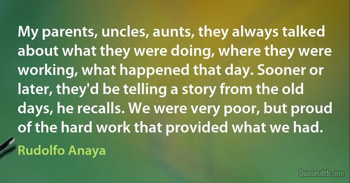 My parents, uncles, aunts, they always talked about what they were doing, where they were working, what happened that day. Sooner or later, they'd be telling a story from the old days, he recalls. We were very poor, but proud of the hard work that provided what we had. (Rudolfo Anaya)