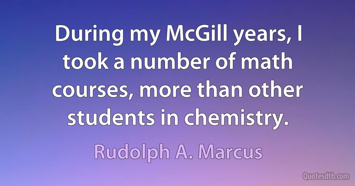 During my McGill years, I took a number of math courses, more than other students in chemistry. (Rudolph A. Marcus)