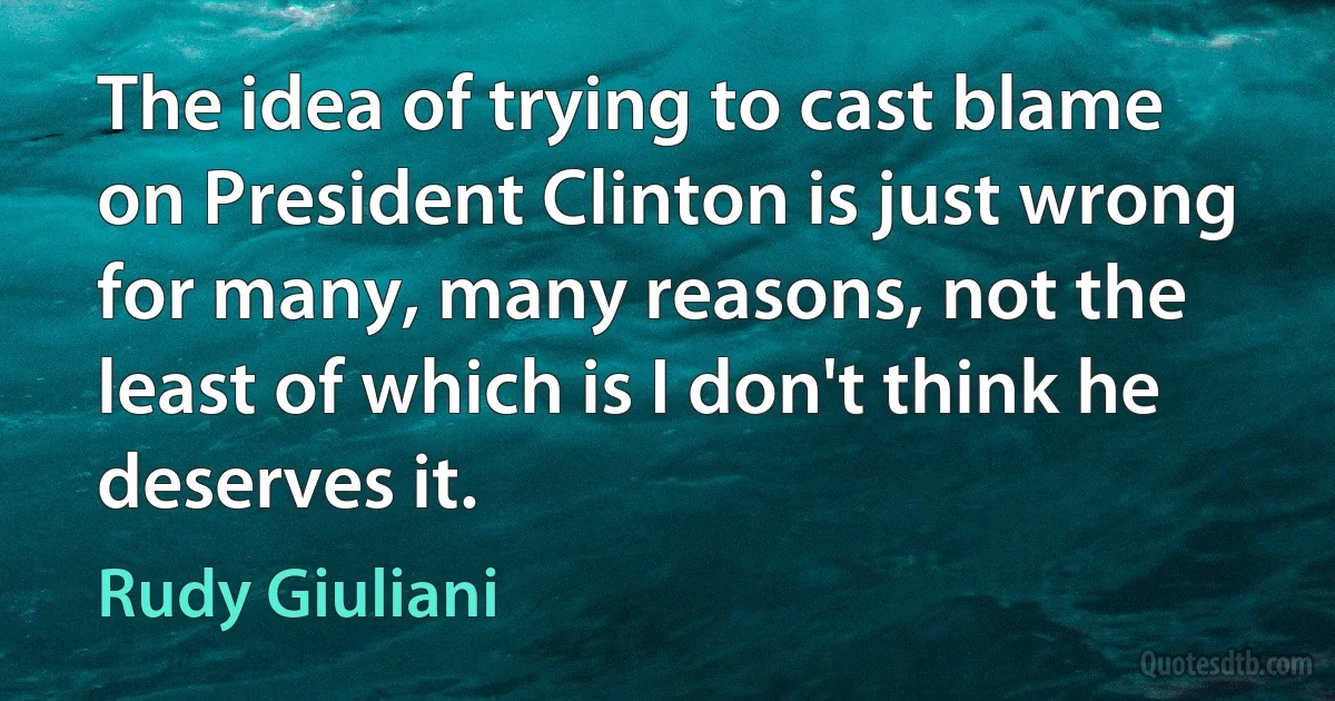 The idea of trying to cast blame on President Clinton is just wrong for many, many reasons, not the least of which is I don't think he deserves it. (Rudy Giuliani)