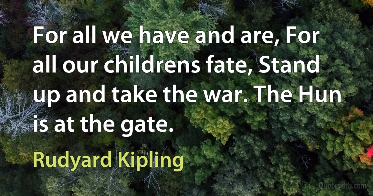 For all we have and are, For all our childrens fate, Stand up and take the war. The Hun is at the gate. (Rudyard Kipling)