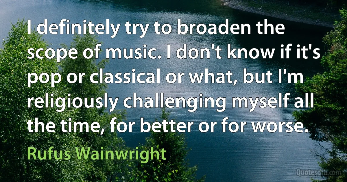 I definitely try to broaden the scope of music. I don't know if it's pop or classical or what, but I'm religiously challenging myself all the time, for better or for worse. (Rufus Wainwright)